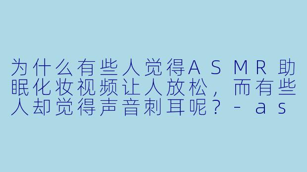 为什么有些人觉得ASMR助眠化妆视频让人放松,而有些人却觉得声音刺耳呢?