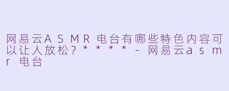 网易云ASMR电台有哪些特色内容可以让人放松?****