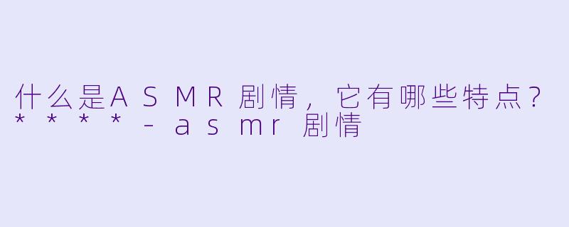 什么是ASMR剧情,它有哪些特点?****