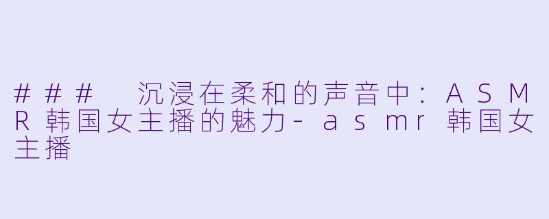 ### 沉浸在柔和的声音中：ASMR韩国女主播的魅力-asmr韩国女主播