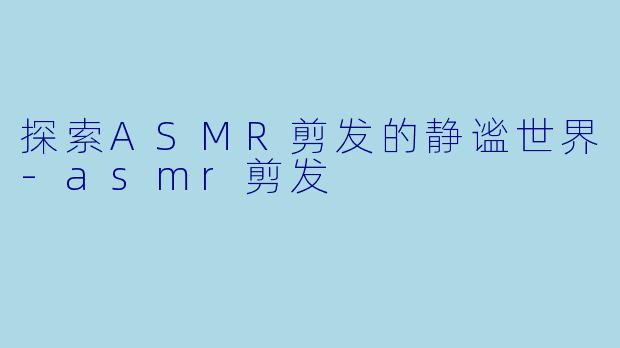 探索ASMR剪发的静谧世界-asmr剪发