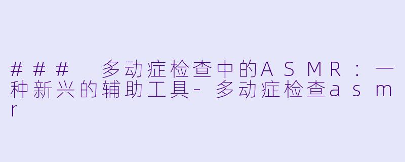 ### 多动症检查中的ASMR：一种新兴的辅助工具-多动症检查asmr