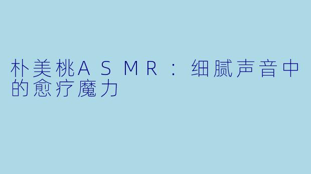 朴美桃ASMR：细腻声音中的愈疗魔力