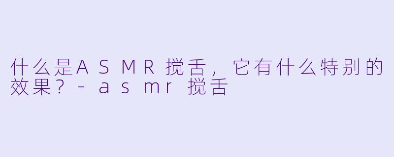 什么是ASMR搅舌,它有什么特别的效果?