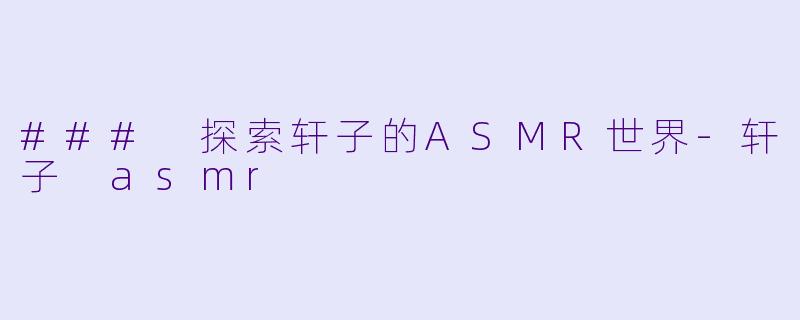 ### 探索轩子的ASMR世界-轩子 asmr