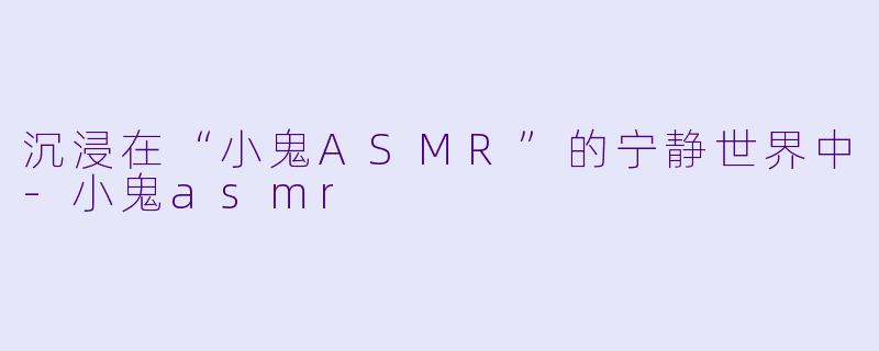 沉浸在“小鬼ASMR”的宁静世界中-小鬼asmr