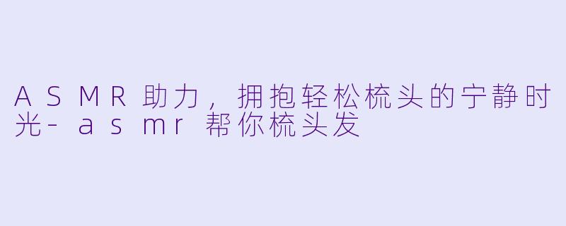 ASMR助力，拥抱轻松梳头的宁静时光-asmr帮你梳头发