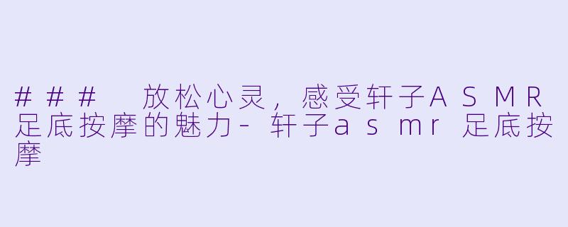 ### 放松心灵，感受轩子ASMR足底按摩的魅力-轩子asmr足底按摩
