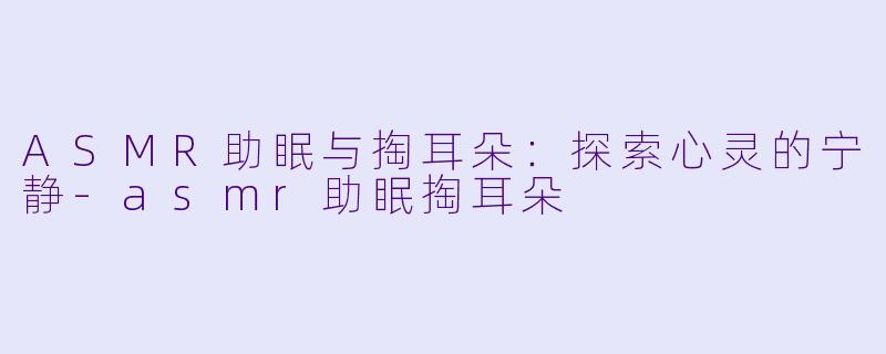 ASMR助眠与掏耳朵：探索心灵的宁静-asmr助眠掏耳朵