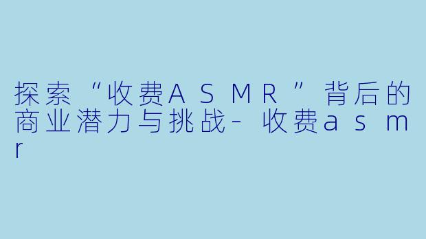 探索“收费ASMR”背后的商业潜力与挑战-收费asmr