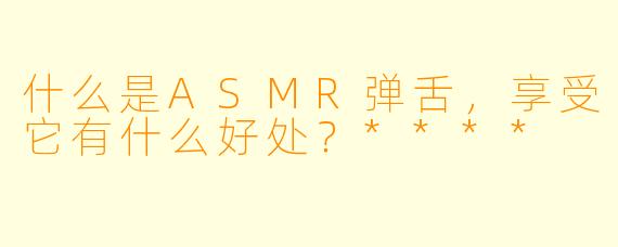 什么是ASMR弹舌,享受它有什么好处?****