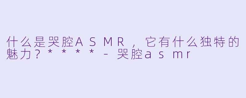 什么是哭腔ASMR,它有什么独特的魅力?****