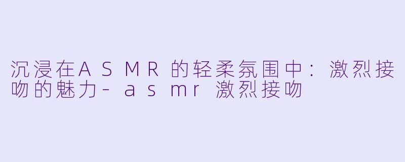 沉浸在ASMR的轻柔氛围中：激烈接吻的魅力-asmr激烈接吻