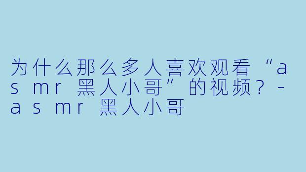 为什么那么多人喜欢观看“asmr黑人小哥”的视频?