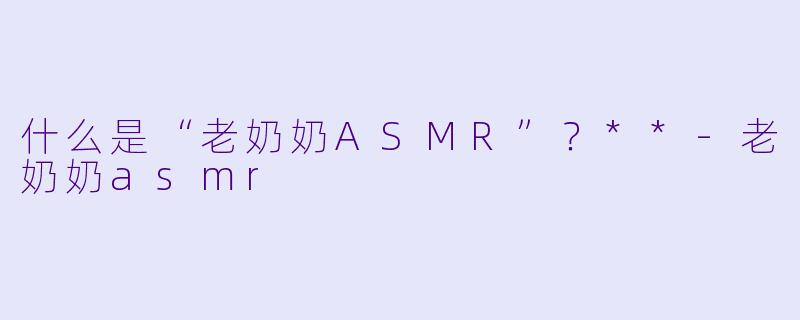 什么是“老奶奶ASMR”?**