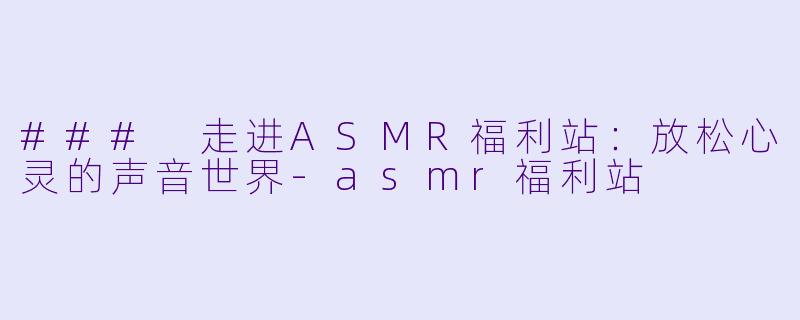 ### 走进ASMR福利站:放松心灵的声音世界
