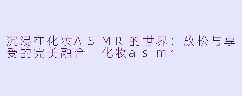 沉浸在化妆ASMR的世界：放松与享受的完美融合-化妆asmr
