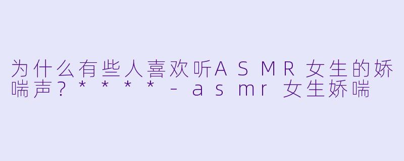为什么有些人喜欢听ASMR女生的娇喘声?****
