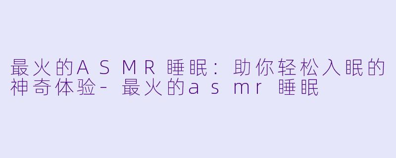 最火的ASMR睡眠：助你轻松入眠的神奇体验-最火的asmr睡眠