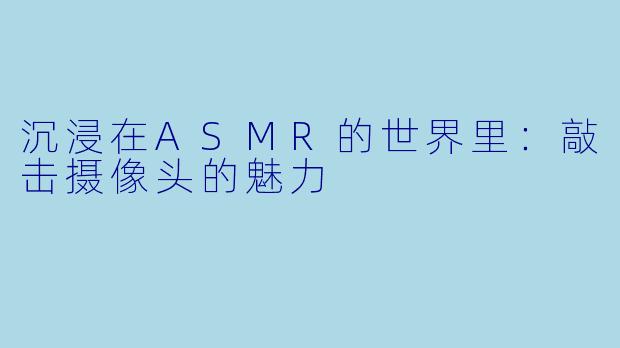 沉浸在ASMR的世界里：敲击摄像头的魅力