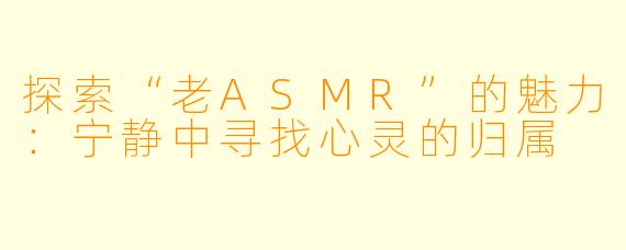 探索“老ASMR”的魅力:宁静中寻找心灵的归属