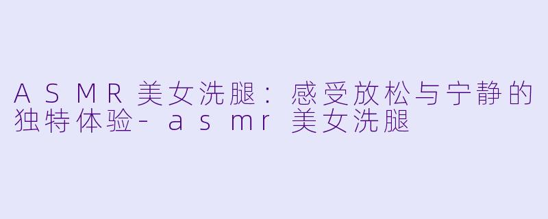 ASMR美女洗腿:感受放松与宁静的独特体验