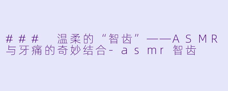 ### 温柔的“智齿”——ASMR与牙痛的奇妙结合-asmr智齿