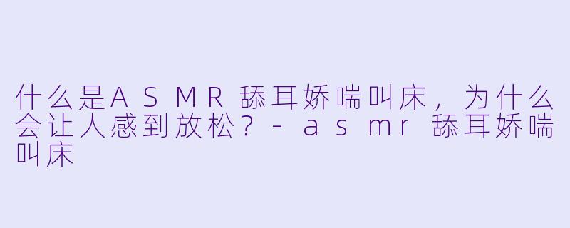 什么是ASMR舔耳娇喘叫床,为什么会让人感到放松?