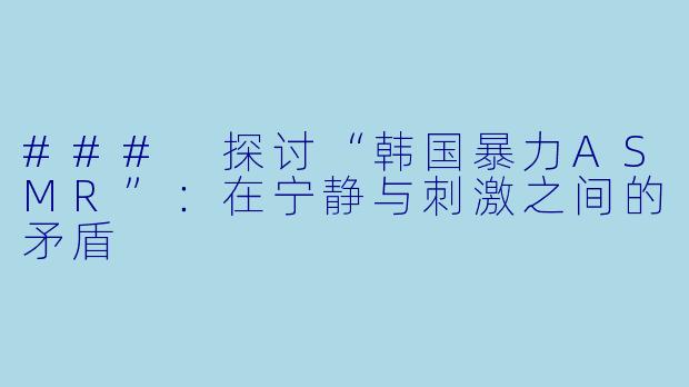 ### 探讨“韩国暴力ASMR”：在宁静与刺激之间的矛盾
