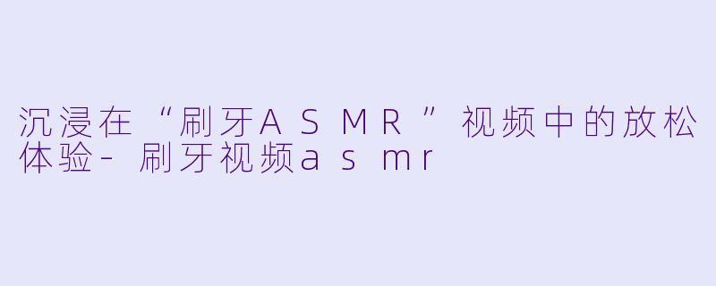 沉浸在“刷牙ASMR”视频中的放松体验-刷牙视频asmr