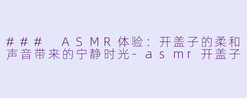 ### ASMR体验：开盖子的柔和声音带来的宁静时光-asmr开盖子