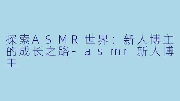 探索ASMR世界：新人博主的成长之路-asmr新人博主