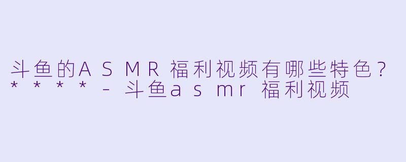 斗鱼的ASMR福利视频有哪些特色?****