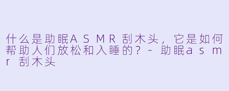 什么是助眠ASMR刮木头,它是如何帮助人们放松和入睡的?