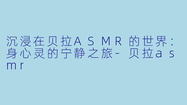 沉浸在贝拉ASMR的世界：身心灵的宁静之旅-贝拉asmr