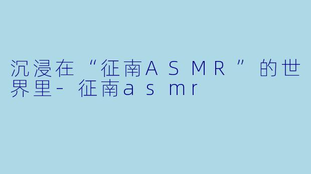 沉浸在“征南ASMR”的世界里-征南asmr