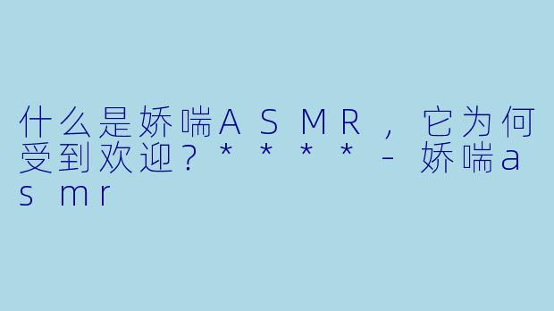 什么是娇喘ASMR,它为何受到欢迎?****