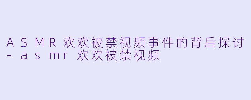 ASMR欢欢被禁视频事件的背后探讨-asmr欢欢被禁视频