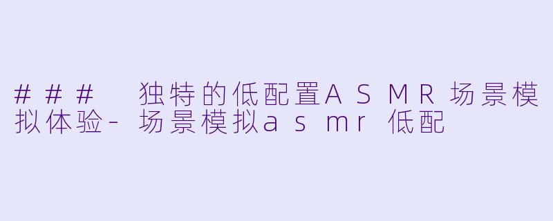 ### 独特的低配置ASMR场景模拟体验-场景模拟asmr低配