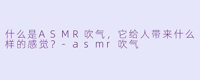 什么是ASMR吹气,它给人带来什么样的感觉?