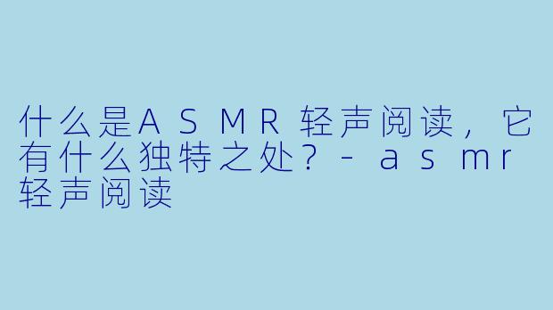 什么是ASMR轻声阅读,它有什么独特之处?