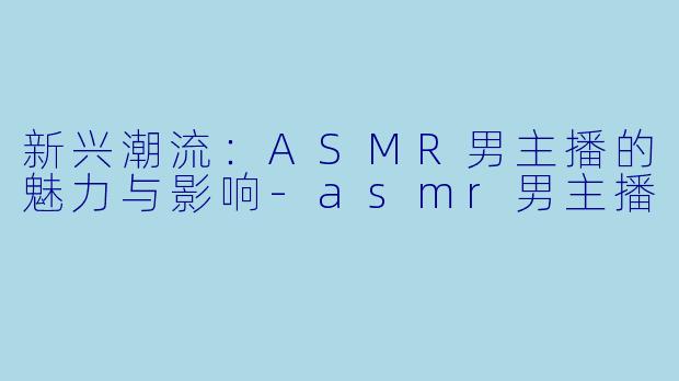 新兴潮流：ASMR男主播的魅力与影响-asmr男主播