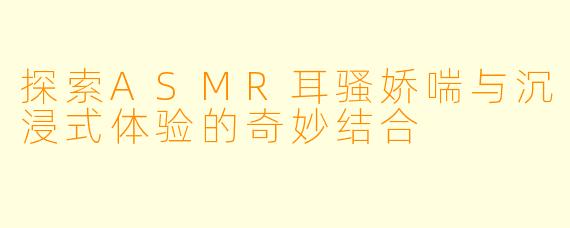 探索ASMR耳骚娇喘与沉浸式体验的奇妙结合