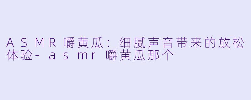 ASMR嚼黄瓜：细腻声音带来的放松体验-asmr嚼黄瓜那个