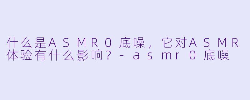 什么是ASMR0底噪,它对ASMR体验有什么影响?