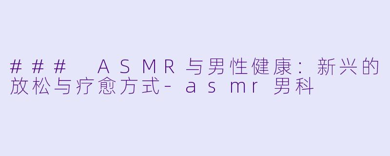 ### ASMR与男性健康：新兴的放松与疗愈方式-asmr男科