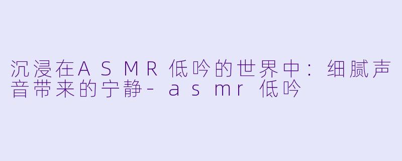 沉浸在ASMR低吟的世界中：细腻声音带来的宁静-asmr低吟