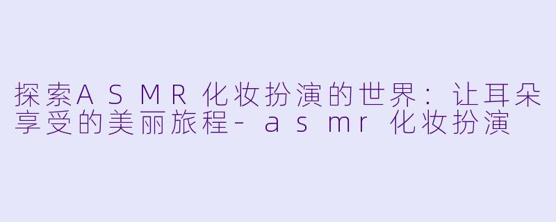 探索ASMR化妆扮演的世界：让耳朵享受的美丽旅程-asmr化妆扮演