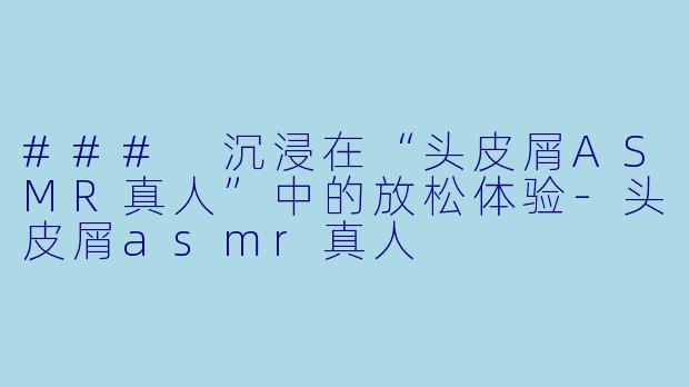### 沉浸在“头皮屑ASMR真人”中的放松体验-头皮屑asmr真人