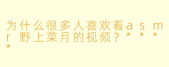 为什么很多人喜欢看asmr野上菜月的视频?****